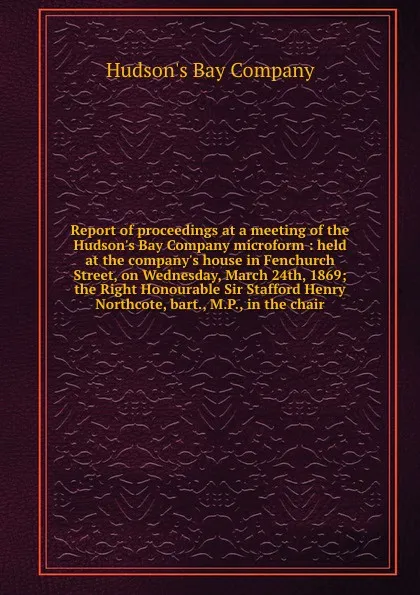 Обложка книги Report of proceedings at a meeting of the Hudson.s Bay Company microform : held at the company.s house in Fenchurch Street, on Wednesday, March 24th, 1869; the Right Honourable Sir Stafford Henry Northcote, bart., M.P., in the chair, Hudson's Bay