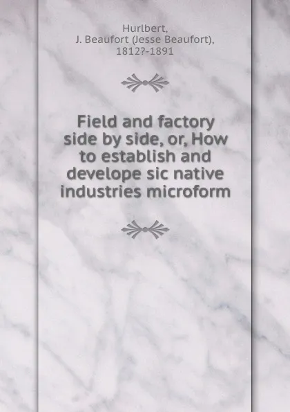 Обложка книги Field and factory side by side, or, How to establish and develope sic native industries microform, Jesse Beaufort Hurlbert