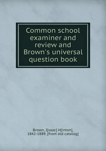 Обложка книги Common school examiner and review and Brown.s universal question book, Isaac Hinton Brown