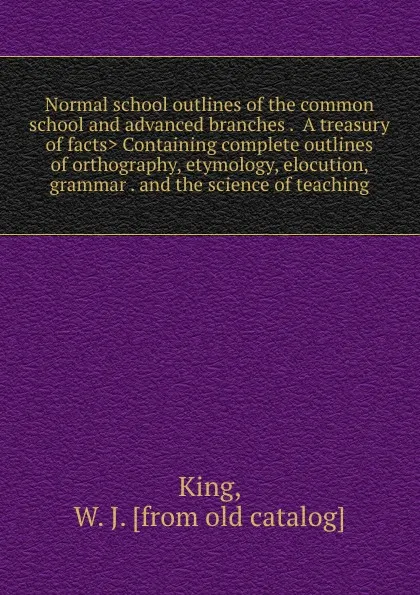 Обложка книги Normal school outlines of the common school and advanced branches . .A treasury of facts. Containing complete outlines of orthography, etymology, elocution, grammar . and the science of teaching, W.J. King