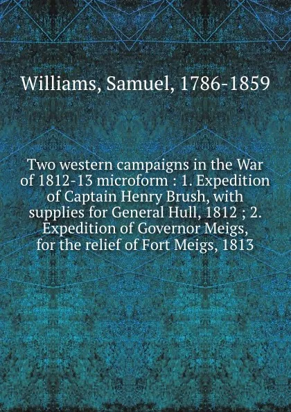 Обложка книги Two western campaigns in the War of 1812-13 microform : 1. Expedition of Captain Henry Brush, with supplies for General Hull, 1812 ; 2. Expedition of Governor Meigs, for the relief of Fort Meigs, 1813, Samuel Williams