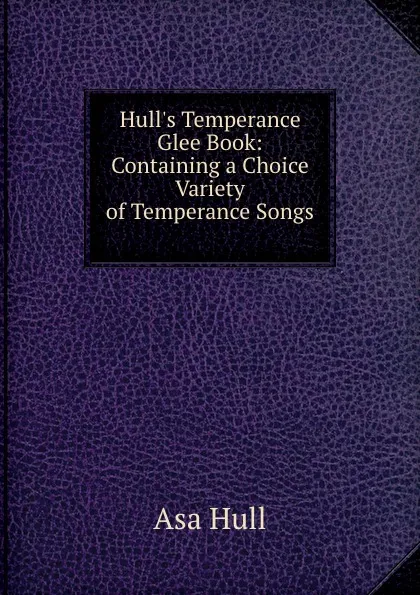 Обложка книги Hull.s Temperance Glee Book: Containing a Choice Variety of Temperance Songs ., Asa Hull