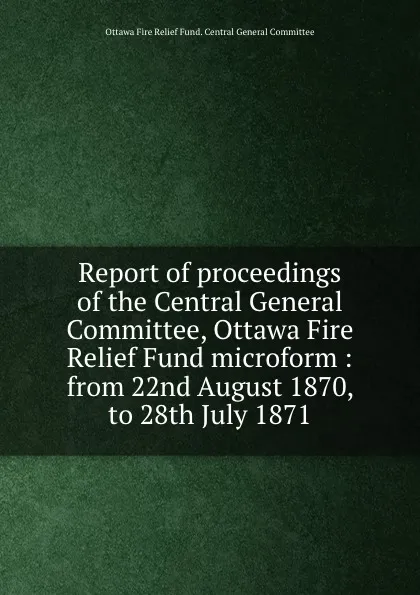 Обложка книги Report of proceedings of the Central General Committee, Ottawa Fire Relief Fund microform : from 22nd August 1870, to 28th July 1871, Ottawa Fire Relief Fund. Central General Committee