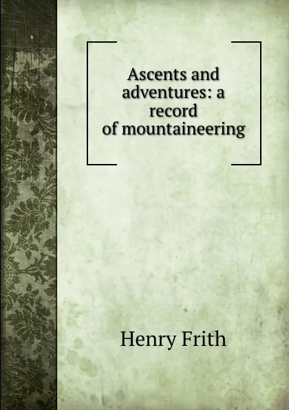 Обложка книги Ascents and adventures: a record of mountaineering, Henry Frith