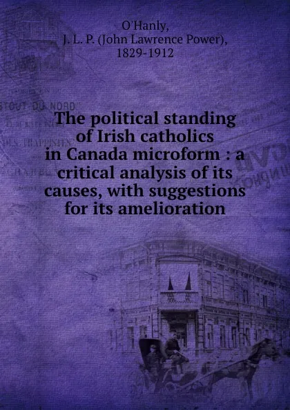 Обложка книги The political standing of Irish catholics in Canada microform : a critical analysis of its causes, with suggestions for its amelioration, John Lawrence Power O'Hanly