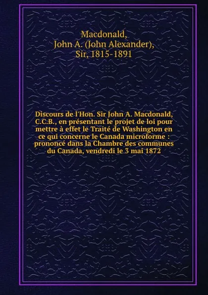 Обложка книги Discours de l.Hon. Sir John A. Macdonald, C.C.B., en presentant le projet de loi pour mettre a effet le Traite de Washington en ce qui concerne le Canada microforme : prononce dans la Chambre des communes du Canada, vendredi le 3 mai 1872, John Alexander Macdonald