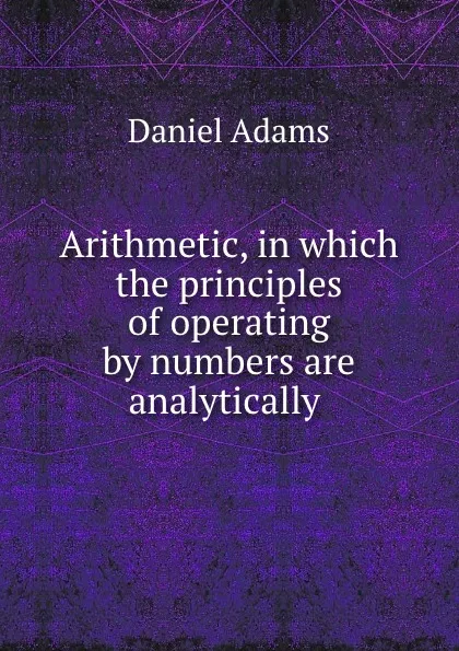 Обложка книги Arithmetic, in which the principles of operating by numbers are analytically ., Daniel Adams