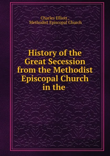 Обложка книги History of the Great Secession from the Methodist Episcopal Church in the ., Charles Elliott