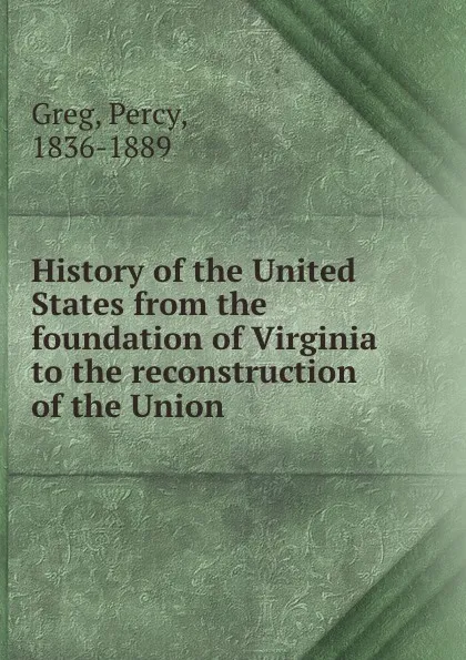 Обложка книги History of the United States from the foundation of Virginia to the reconstruction of the Union, Percy Greg