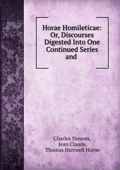 Обложка книги Horae Homileticae: Or, Discourses Digested Into One Continued Series and ., Charles Simeon