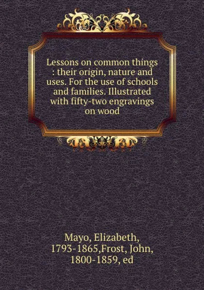 Обложка книги Lessons on common things : their origin, nature and uses. For the use of schools and families. Illustrated with fifty-two engravings on wood, Elizabeth Mayo