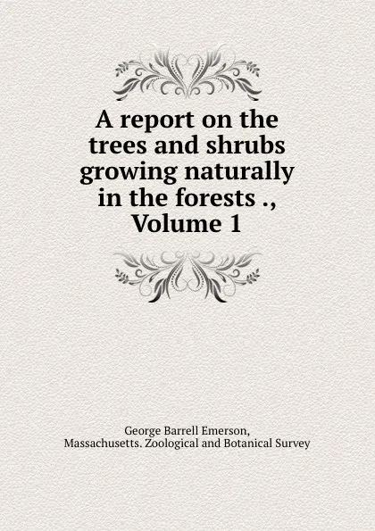 Обложка книги A report on the trees and shrubs growing naturally in the forests ., Volume 1, George Barrell Emerson