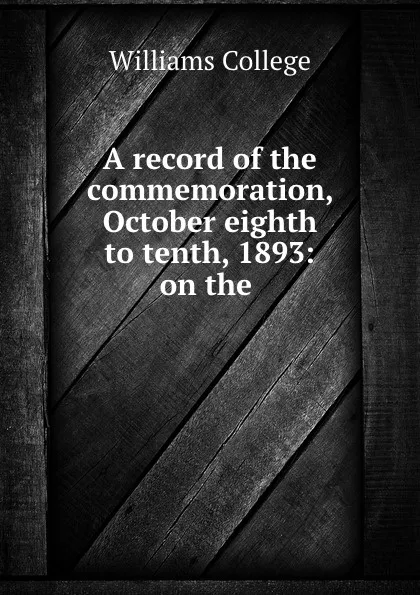 Обложка книги A record of the commemoration, October eighth to tenth, 1893: on the ., Williams College