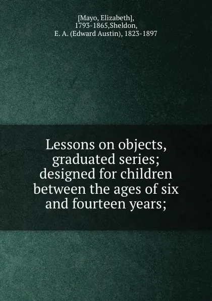 Обложка книги Lessons on objects, graduated series; designed for children between the ages of six and fourteen years;, Elizabeth Mayo