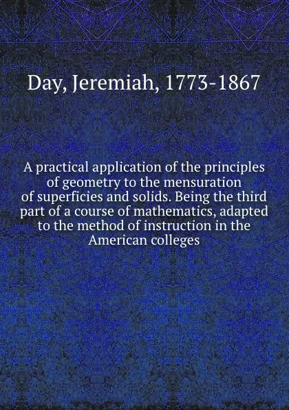 Обложка книги A practical application of the principles of geometry to the mensuration of superficies and solids. Being the third part of a course of mathematics, adapted to the method of instruction in the American colleges, Jeremiah Day