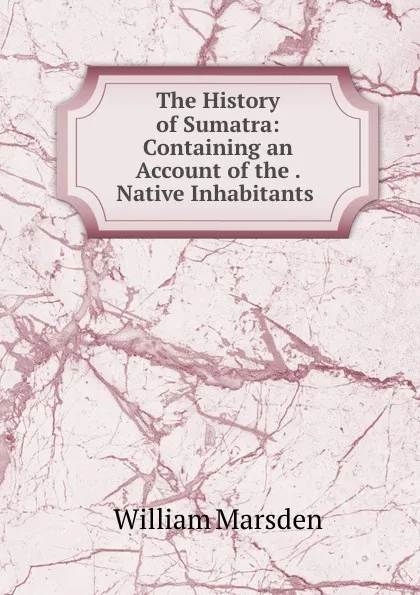 Обложка книги The History of Sumatra: Containing an Account of the . Native Inhabitants ., William Marsden