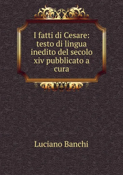 Обложка книги I fatti di Cesare: testo di lingua inedito del secolo xiv pubblicato a cura, Luciano Banchi