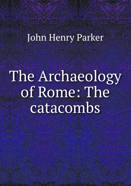 Обложка книги The Archaeology of Rome: The catacombs, John Henry Parker