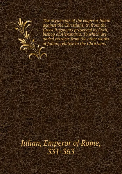 Обложка книги The arguments of the emperor Julian against the Christians, tr. from the Greek fragments preserved by Cyril, bishop of Alexandria. To which are added extracts from the other works of Julian, relative to the Christians, Emperor of Rome Julian