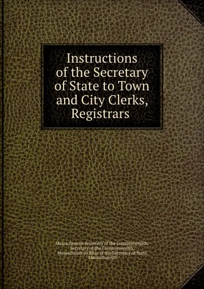 Обложка книги Instructions of the Secretary of State to Town and City Clerks, Registrars ., Massachusetts Secretary of the Commonwealth