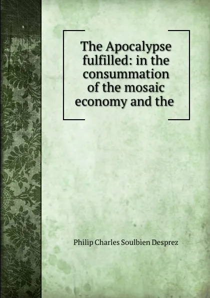 Обложка книги The Apocalypse fulfilled: in the consummation of the mosaic economy and the ., Philip Charles Soulbien Desprez