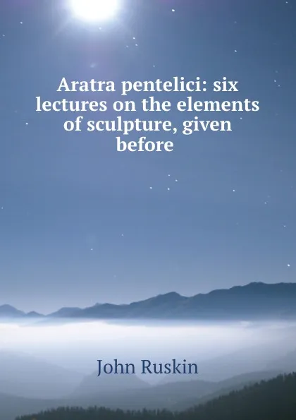 Обложка книги Aratra pentelici: six lectures on the elements of sculpture, given before ., Рескин