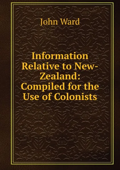 Обложка книги Information Relative to New-Zealand: Compiled for the Use of Colonists, John Ward