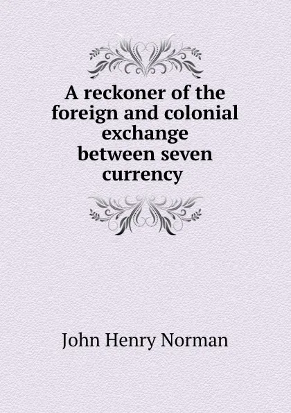 Обложка книги A reckoner of the foreign and colonial exchange between seven currency ., John Henry Norman