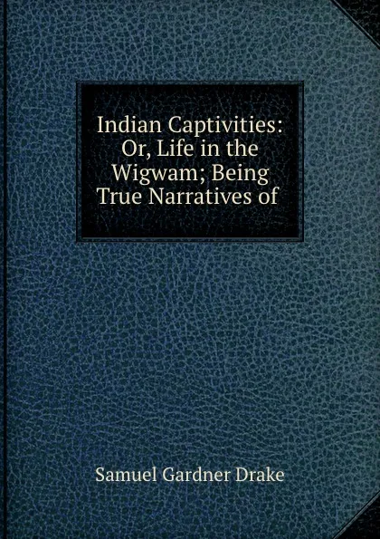 Обложка книги Indian Captivities: Or, Life in the Wigwam; Being True Narratives of ., Samuel Gardner Drake