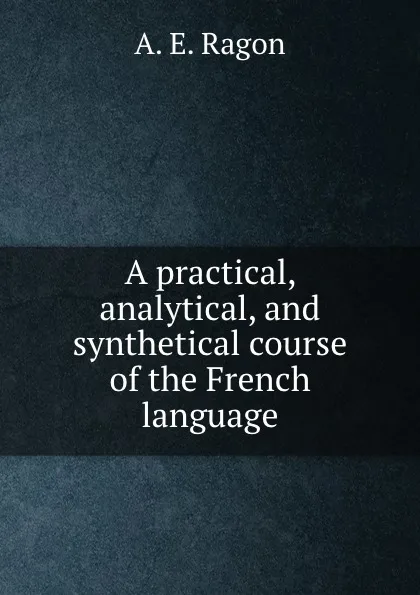 Обложка книги A practical, analytical, and synthetical course of the French language, A.E. Ragon