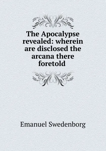 Обложка книги The Apocalypse revealed: wherein are disclosed the arcana there foretold ., Emanuel Swedenborg