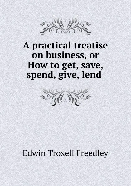 Обложка книги A practical treatise on business, or How to get, save, spend, give, lend ., Edwin Troxell Freedley