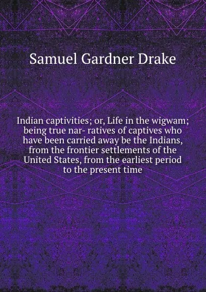 Обложка книги Indian captivities; or, Life in the wigwam; being true nar- ratives of captives who have been carried away be the Indians, from the frontier settlements of the United States, from the earliest period to the present time, Samuel Gardner Drake