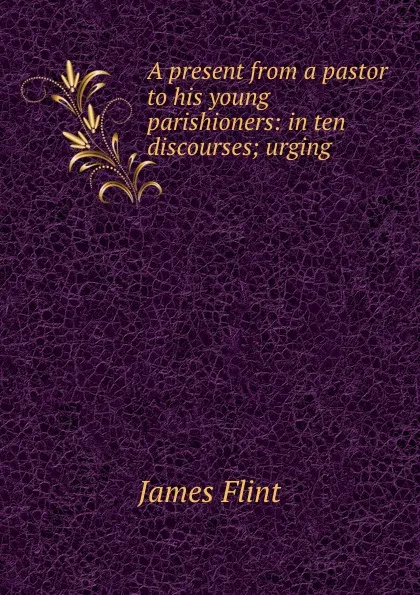 Обложка книги A present from a pastor to his young parishioners: in ten discourses; urging ., James Flint