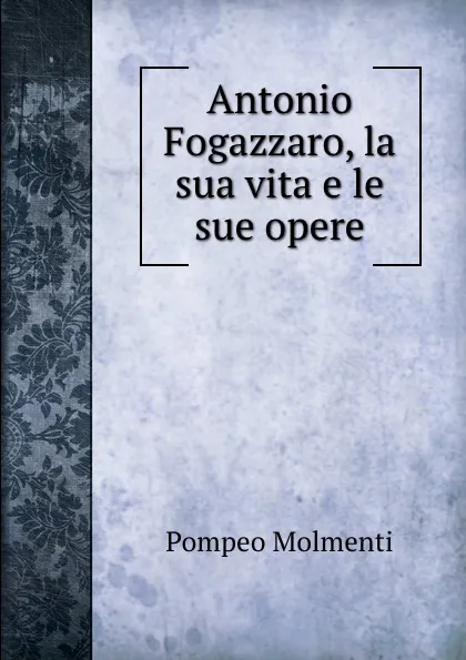 Обложка книги Antonio Fogazzaro, la sua vita e le sue opere, Pompeo Molmenti