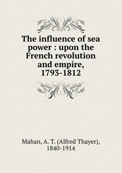 Обложка книги The influence of sea power : upon the French revolution and empire, 1793-1812, Alfred Thayer Mahan