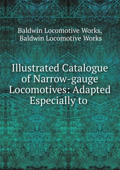 Обложка книги Illustrated Catalogue of Narrow-gauge Locomotives: Adapted Especially to ., Baldwin Locomotive Works