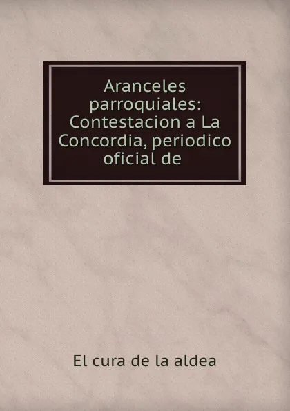 Обложка книги Aranceles parroquiales: Contestacion a La Concordia, periodico oficial de ., El cura de la aldea