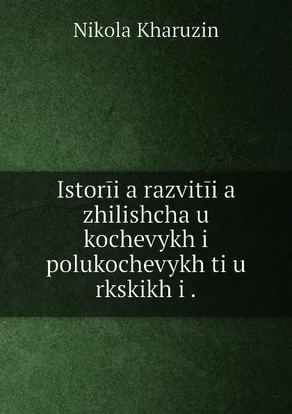 Обложка книги Istoriia razvitiia zhilishcha u kochevykh i polukochevykh tiu rkskikh i ., Nikolai Kharuzin