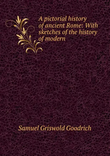 Обложка книги A pictorial history of ancient Rome: With sketches of the history of modern ., Samuel Griswold Goodrich