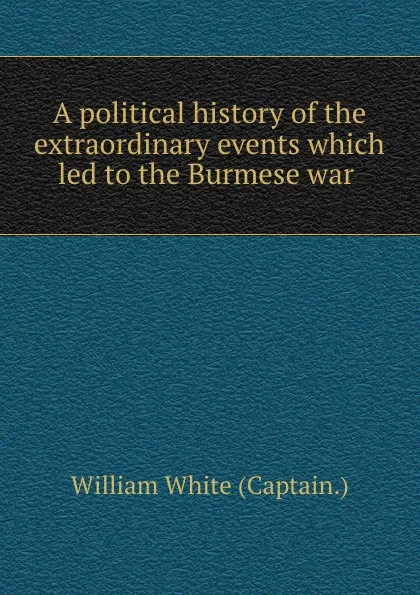 Обложка книги A political history of the extraordinary events which led to the Burmese war ., William White