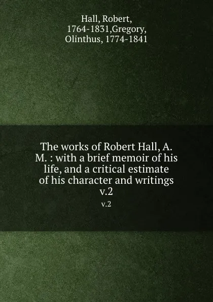 Обложка книги The works of Robert Hall, A.M. : with a brief memoir of his life, and a critical estimate of his character and writings. v.2, Robert Hall