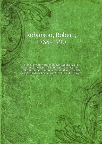 Обложка книги Miscellaneous works of Robert Robinson, late pastor of the Baptist Church and congregation of Protestant dissenters, at Cambridge : to which are prefixed brief memoirs of his life and writings. v.1, Robert Robinson