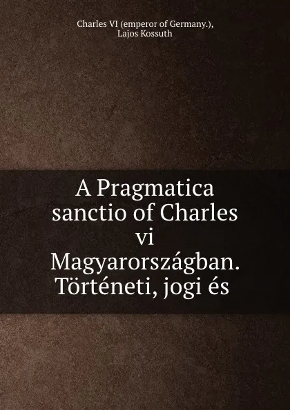 Обложка книги A Pragmatica sanctio of Charles vi Magyarorszagban. Torteneti, jogi es ., Charles VI