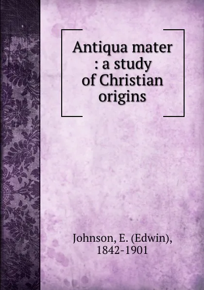 Обложка книги Antiqua mater : a study of Christian origins, Edwin Johnson