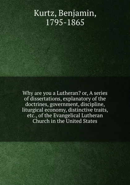 Обложка книги Why are you a Lutheran. or, A series of dissertations, explanatory of the doctrines, government, discipline, liturgical economy, distinctive traits, etc., of the Evangelical Lutheran Church in the United States, Benjamin Kurtz