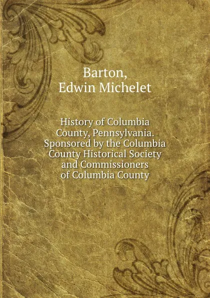 Обложка книги History of Columbia County, Pennsylvania. Sponsored by the Columbia County Historical Society and Commissioners of Columbia County., Edwin Michelet Barton