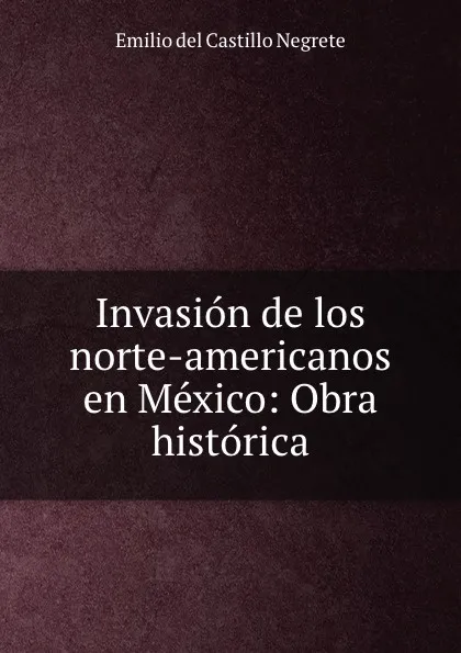 Обложка книги Invasion de los norte-americanos en Mexico: Obra historica., Emilio del Castillo Negrete