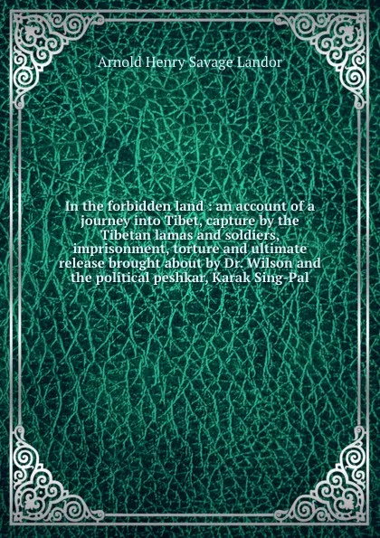 Обложка книги In the forbidden land : an account of a journey into Tibet, capture by the Tibetan lamas and soldiers, imprisonment, torture and ultimate release brought about by Dr. Wilson and the political peshkar, Karak Sing-Pal, Arnold Henry Savage Landor