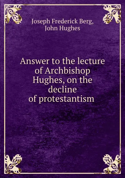 Обложка книги Answer to the lecture of Archbishop Hughes, on the decline of protestantism ., Joseph Frederick Berg